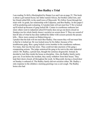 Boo Radley s Trial
I am reading To Kill a Mockingbird by Harper Lee and I am on page 35. This book
is about a girl named Scout, her father named Atticus, her brother called Jem, and
her friend called Dill, in the small town of Maycomb. We follow Scout through her
trials with 1st grade, her relationship with Calpurnia, and Boo Radley. In this paper I
will be predicting and evaluating. G I predict kids will not meet boo Y He is locked
up R locked up because of gang locked Mr. Conner in courthouse outhouse last
straw others went to industrial school R Family does not go out doors closed on
Sundays too his whole family doesn t socialize no screen doors Y They are scared of
him R tales of what he has done stabbed his father with scissors poisons the pecans
kills... Show more content on Helpwriting.net ...
I predict that the kids will not meet Boo Radley. One reason they will not meet him
is that he is locked up. He was locked away by his father, because of his
troublesome gang. Boo s gang locked a town member in the courthouse outhouse.
For many, that was the last straw. They could not take anymore of the gang s
exasperating actions. The judge sentenced the gang to be sent to the state industrial
school. Mr. Radley, a proud man, thought the sentence disgraceful. Instead, he
decided to lock Boo inside the house as discipline. Also, the Radley family rarely
goes out. Even before the incident, they rarely withdrew from their house. They
kept their doors closed, all throughout the week. In Maycomb, having a closed door
on Sunday is unheard of. The Radley family did not socialize either. Mr. Radley s
only response to the children s morning greetings was a curt cough. The Radley
house also had
 