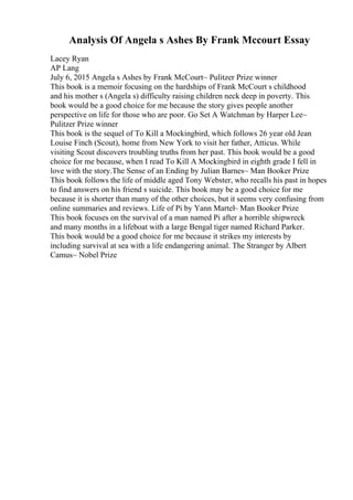 Analysis Of Angela s Ashes By Frank Mccourt Essay
Lacey Ryan
AP Lang
July 6, 2015 Angela s Ashes by Frank McCourt~ Pulitzer Prize winner
This book is a memoir focusing on the hardships of Frank McCourt s childhood
and his mother s (Angela s) difficulty raising children neck deep in poverty. This
book would be a good choice for me because the story gives people another
perspective on life for those who are poor. Go Set A Watchman by Harper Lee~
Pulitzer Prize winner
This book is the sequel of To Kill a Mockingbird, which follows 26 year old Jean
Louise Finch (Scout), home from New York to visit her father, Atticus. While
visiting Scout discovers troubling truths from her past. This book would be a good
choice for me because, when I read To Kill A Mockingbird in eighth grade I fell in
love with the story.The Sense of an Ending by Julian Barnes~ Man Booker Prize
This book follows the life of middle aged Tony Webster, who recalls his past in hopes
to find answers on his friend s suicide. This book may be a good choice for me
because it is shorter than many of the other choices, but it seems very confusing from
online summaries and reviews. Life of Pi by Yann Martel~ Man Booker Prize
This book focuses on the survival of a man named Pi after a horrible shipwreck
and many months in a lifeboat with a large Bengal tiger named Richard Parker.
This book would be a good choice for me because it strikes my interests by
including survival at sea with a life endangering animal. The Stranger by Albert
Camus~ Nobel Prize
 