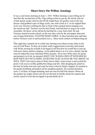 Short Story On Wilbur Jennings
It was a cool misty morning on June 1, 1853. Wilbur Jennings is just rolling out of
bed after the second time of Ms. Ulga yelling at him to get up. He slowly slid out
of bed, barely awake until his feet hit the frigid floor; he quickly went to the tiny
dresser And grabbed a pair of dingy socks, one with a hole in it. As he slipped them
on he saw Terrence combing his hair in front of the cracked mirror hanging over
the rusted out sink. Terrence was his best friend; And had been as long as he could
remember. He threw on his old hat he had had for a year And a half. He and
Terrence started towards school; on the way they went by the newspaper shop and
saw in huge bold letters, WANTED JESSE JAMES. As they had done time and time
before Terrence went in and knocked over a... Show more content on Helpwriting.net
...
That night they camped out in a little tiny farming town about twenty miles to the
east of Cold Water. As they sat in their small, rugged motel room they had rented
with Wiley nursing his wounds Cole began to tell him how he would like to join up
with Jesse James and his company. As he talked about it as if it were a dream, but the
more he talked the more infuriated Wiley became. All at once Wiley drew his pistol
and pointed it at Cole, he shouted, SINCE YOU WANNA JOIN UP WITH HIM SO
BAD THEN GET OUTA HERE, EVERYONE ELSE LEAVES ME YOU MIGHT AS
WELL TOO! Cole tried to plea to Wiley but he didn t want to hear it and cocked his
pistol. Cole moves swiftly grabbed his things and left. After dropping his pistol on
the bed, he broke into tears and wept for hours when he finally stopped, he reached in
his pocket trembling and pulled out his morphine packets. He counted and there
were 12 of them, he began dumping each one into his half full canteen. When all
the packets lay empty strewn out all over the bed, he briefly shook his canteen and
slowly raised it to his lips he tipped it up and drank all of
 