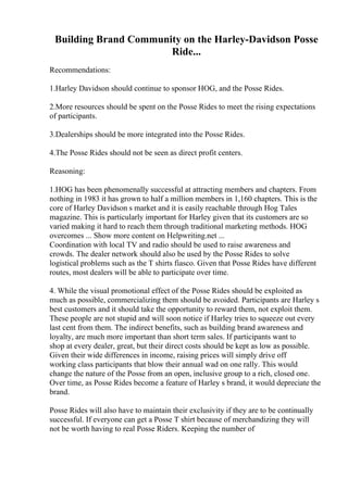 Building Brand Community on the Harley-Davidson Posse
Ride...
Recommendations:
1.Harley Davidson should continue to sponsor HOG, and the Posse Rides.
2.More resources should be spent on the Posse Rides to meet the rising expectations
of participants.
3.Dealerships should be more integrated into the Posse Rides.
4.The Posse Rides should not be seen as direct profit centers.
Reasoning:
1.HOG has been phenomenally successful at attracting members and chapters. From
nothing in 1983 it has grown to half a million members in 1,160 chapters. This is the
core of Harley Davidson s market and it is easily reachable through Hog Tales
magazine. This is particularly important for Harley given that its customers are so
varied making it hard to reach them through traditional marketing methods. HOG
overcomes ... Show more content on Helpwriting.net ...
Coordination with local TV and radio should be used to raise awareness and
crowds. The dealer network should also be used by the Posse Rides to solve
logistical problems such as the T shirts fiasco. Given that Posse Rides have different
routes, most dealers will be able to participate over time.
4. While the visual promotional effect of the Posse Rides should be exploited as
much as possible, commercializing them should be avoided. Participants are Harley s
best customers and it should take the opportunity to reward them, not exploit them.
These people are not stupid and will soon notice if Harley tries to squeeze out every
last cent from them. The indirect benefits, such as building brand awareness and
loyalty, are much more important than short term sales. If participants want to
shop at every dealer, great, but their direct costs should be kept as low as possible.
Given their wide differences in income, raising prices will simply drive off
working class participants that blow their annual wad on one rally. This would
change the nature of the Posse from an open, inclusive group to a rich, closed one.
Over time, as Posse Rides become a feature of Harley s brand, it would depreciate the
brand.
Posse Rides will also have to maintain their exclusivity if they are to be continually
successful. If everyone can get a Posse T shirt because of merchandizing they will
not be worth having to real Posse Riders. Keeping the number of
 