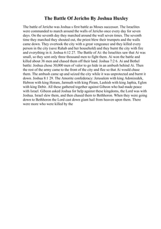 The Battle Of Jericho By Joshua Huxley
The battle of Jericho was Joshua s first battle as Moses successor. The Israelites
were commanded to march around the walls of Jericho once every day for seven
days. On the seventh day they marched around the wall seven times. The seventh
time they marched they shouted out, the priest blew their trumpets and the walls
came down. They overtook the city with a great vengeance and they killed every
person in the city (save Rahab and her household) and they burnt the city with fire
and everything in it. Joshua 6:12 27. The Battle of Ai: the Israelites saw that Ai was
small, so they sent only three thousand men to fight them. Ai won the battle and
killed about 36 men and chased them off their land. Joshua 7:2 6. Ai and Bethel
battle: Joshua chose 30,000 men of valor to go hide in an ambush behind Ai. Then
the rest of the army came to the front of the city and flee so that Ai would chase
them. The ambush came up and seized the city while it was unprotected and burnt it
down. Joshua 8:1 29. The Amorite confederacy: Jerusalem with king Adonizedek,
Hebron with king Horam, Jarmuth with king Piram, Lashish with king Japhia, Eglon
with king Debir. All these gathered together against Gibeon who had made peace
with Israel. Gibeon asked Joshua for help against these kingdoms, the Lord was with
Joshua. Israel slew them, and then chased them to Bethhoron. When they were going
down to Bethhoron the Lord cast down giant hail from heaven upon them. There
were more who were killed by the
 