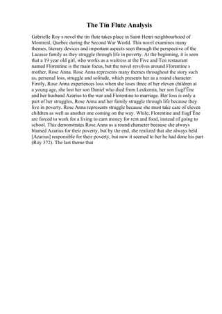 The Tin Flute Analysis
Gabrielle Roy s novel the tin flute takes place in Saint Henri neighbourhood of
Montreal, Quebec during the Second War World. This novel examines many
themes, literary devices and important aspects seen through the perspective of the
Lacasse family as they struggle through life in poverty. At the beginning, it is seen
that a 19 year old girl, who works as a waitress at the Five and Ten restaurant
named Florentine is the main focus, but the novel revolves around Florentine s
mother, Rose Anna. Rose Anna represents many themes throughout the story such
as, personal loss, struggle and solitude, which presents her as a round character.
Firstly, Rose Anna experiences loss when she loses three of her eleven children at
a young age, she lost her son Daniel who died from Leukemia, her son EugГЁne
and her husband Azarius to the war and Florentine to marriage. Her loss is only a
part of her struggles, Rose Anna and her family struggle through life because they
live in poverty. Rose Anna represents struggle because she must take care of eleven
children as well as another one coming on the way. While, Florentine and EugГЁne
are forced to work for a living to earn money for rent and food, instead of going to
school. This demonstrates Rose Anna as a round character because she always
blamed Azarius for their poverty, but by the end, she realized that she always held
[Azarius] responsible for their poverty, but now it seemed to her he had done his part
(Roy 372). The last theme that
 