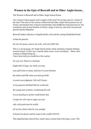 Women in the Epic of Beowulf and in Other Anglo-Saxon...
The Women in Beowulf and in Other Anglo Saxon Poems
Are women in these poems active equals of the men? Or are they passive victims of
the men? The roles of the women in Beowulf and other Anglo Saxon poems are not
always stereotyped ones of passive homemaker and childbearer and peaceweaver, but
sometimes ones giving freedom of choice, range of activity, and room for personal
growth and development.
Beowulf makes reference to Ingeld and his wife and the coming Heathobard feud:
in that hot passion
his love for peace weaver, his wife, will cool (2065 66)
This is a rare passage, for Anglo Saxon poetry rarely mentions romantic feelings
toward women. In fact, one s marital status wasn t even considered ... Show more
content on Helpwriting.net ...
I have been told you would have this warrior
for your son. Heorot is cleansed,
bright hall of rings; use while you may
your gifts from so many, and leave to your kinsmen
the nation and folk when you must go forth
to await your judgment. Full well I know
of my gracious Hrothulf that he would rule
the young men in honor, would keep all well,
if you should give up this world before him.
I expect he will want to repay our sons
only with good once he recalls
all we have done when he was younger
to honor his desires and his name in the world(1169 87).
This dignified plea showed how much status women had in the king s court. The
 