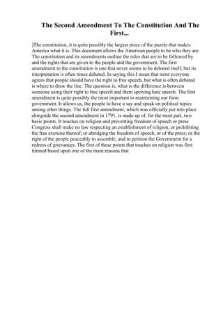 The Second Amendment To The Constitution And The
First...
]The constitution, it is quite possibly the largest piece of the puzzle that makes
America what it is. This document allows the American people to be who they are.
The constitution and its amendments outline the rules that are to be followed by
and the rights that are given to the people and the government. The first
amendment to the constitution is one that never seems to be debated itself, but its
interpretation is often times debated. In saying this I mean that most everyone
agrees that people should have the right to free speech, but what is often debated
is where to draw the line. The question is, what is the difference is between
someone using their right to free speech and them spewing hate speech. The first
amendment is quite possibly the most important to maintaining our form
government. It allows us, the people to have a say and speak on political topics
among other things. The full first amendment, which was officially put into place
alongside the second amendment in 1791, is made up of, for the most part, two
basic points. It touches on religion and preventing freedom of speech or press
Congress shall make no law respecting an establishment of religion, or prohibiting
the free exercise thereof; or abridging the freedom of speech, or of the press; or the
right of the people peaceably to assemble, and to petition the Government for a
redress of grievances. The first of these points that touches on religion was first
formed based upon one of the main reasons that
 