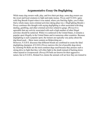 Argumentative Essay On Dogfighting
While many dog owners walk, play, and love their pet dogs, some dog owners use
the sweet and loyal creatures to fight and make money. Povey and F.E.D.S. agree
with Dog Breeds Expert when it was stated, where you find dog fights, you ll often
find a whole many more criminal activities taking place too. ( DogFighting Breeds )
Povey continues this thought with saying dogfighting is often associated with drug
dealing, gambling, and other criminal activities related to gangs. (Povey) It is
agreeable that any activity associated with such a high number of other illegal
activities should be outlawed. While it is outlawed in the United States, it remains a
popular sport illegally in the United States and in numerous other countries. Because
dogfighting is such a popular sport, the trainers are typically very picky about the
dog breed used.... Show more content on Helpwriting.net ...
However, F.E.D.S. discusses that different breeds are combined to create the ideal
dogfighting champion. (F.E.D.S.) Povey narrows this list of possible dogs down
by claiming Pit Bulls are the most common dogs used because they possess such a
strong drive to fight that they will often fight to the death instead of backing down
when injured or overpowered. (Povey) Pit bulls are known for their aggressive
nature, but in F.E.D.S., Roland Fox claims the animals will act how they are trained to
 