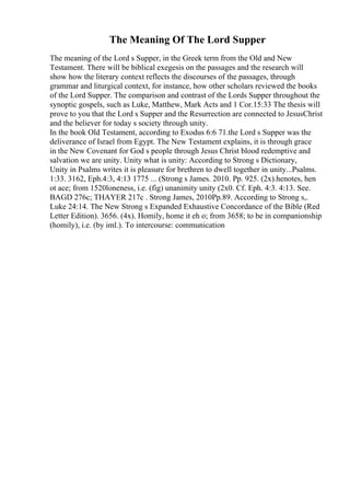 The Meaning Of The Lord Supper
The meaning of the Lord s Supper, in the Greek term from the Old and New
Testament. There will be biblical exegesis on the passages and the research will
show how the literary context reflects the discourses of the passages, through
grammar and liturgical context, for instance, how other scholars reviewed the books
of the Lord Supper. The comparison and contrast of the Lords Supper throughout the
synoptic gospels, such as Luke, Matthew, Mark Acts and 1 Cor.15:33 The thesis will
prove to you that the Lord s Supper and the Resurrection are connected to JesusChrist
and the believer for today s society through unity.
In the book Old Testament, according to Exodus 6:6 71.the Lord s Supper was the
deliverance of Israel from Egypt. The New Testament explains, it is through grace
in the New Covenant for God s people through Jesus Christ blood redemptive and
salvation we are unity. Unity what is unity: According to Strong s Dictionary,
Unity in Psalms writes it is pleasure for brethren to dwell together in unity...Psalms.
1:33. 3162, Eph.4:3, 4:13 1775 ... (Strong s James. 2010. Pp. 925. (2x).henotes, hen
ot ace; from 1520loneness, i.e. (fig) unanimity unity (2x0. Cf. Eph. 4:3. 4:13. See.
BAGD 276c; THAYER 217c . Strong James, 2010Pp.89. According to Strong s,.
Luke 24:14. The New Strong s Expanded Exhaustive Concordance of the Bible (Red
Letter Edition). 3656. (4x). Homily, home it eh o; from 3658; to be in companionship
(homily), i.e. (by iml.). To intercourse: communication
 