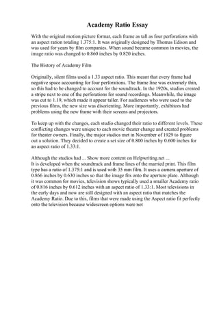Academy Ratio Essay
With the original motion picture format, each frame as tall as four perforations with
an aspect ration totaling 1.375:1. It was originally designed by Thomas Edison and
was used for years by film companies. When sound became common in movies, the
image ratio was changed to 0.860 inches by 0.820 inches.
The History of Academy Film
Originally, silent films used a 1.33 aspect ratio. This meant that every frame had
negative space accounting for four perforations. The frame line was extremely thin,
so this had to be changed to account for the soundtrack. In the 1920s, studios created
a stripe next to one of the perforations for sound recordings. Meanwhile, the image
was cut to 1.19, which made it appear taller. For audiences who were used to the
previous films, the new size was disorienting. More importantly, exhibitors had
problems using the new frame with their screens and projectors.
To keep up with the changes, each studio changed their ratio to different levels. These
conflicting changes were unique to each movie theater change and created problems
for theater owners. Finally, the major studios met in November of 1929 to figure
out a solution. They decided to create a set size of 0.800 inches by 0.600 inches for
an aspect ratio of 1.33:1.
Although the studios had ... Show more content on Helpwriting.net ...
It is developed when the soundtrack and frame lines of the married print. This film
type has a ratio of 1.375:1 and is used with 35 mm film. It uses a camera aperture of
0.866 inches by 0.630 inches so that the image fits onto the aperture plate. Although
it was common for movies, television shows typically used a smaller Academy ratio
of 0.816 inches by 0.612 inches with an aspect ratio of 1.33:1. Most televisions in
the early days and now are still designed with an aspect ratio that matches the
Academy Ratio. Due to this, films that were made using the Aspect ratio fit perfectly
onto the television because widescreen options were not
 