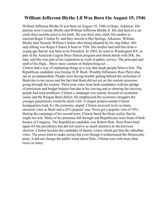 William Jefferson Blythe Lll Was Born On August 19, 1946
William Jefferson Blythe lll was born on August 19, 1946 in Hope, Arkansas. His
parents were Cassidy Blythe and William Jefferson Blythe Jr. His dad died in a car
crash three months prior to his birth. He was their only child. His mother re
married Roger Clinton Sr. and they moved to Hot Springs, Arkansas. William
Blythe later became William Clinton after being adopted by his step father. His
step sibling was Roger Clinton Jr born in 1956. His mother had told him from a
young age that he was born to be President. In 1963, he went to Washington D.C as
part of the American Legion Boys Nation program and shook hands with JFK. He
later said this was part of his inspiration to work in public service. The principal and
staff of his High... Show more content on Helpwriting.net ...
Clinton had a way of explaining things in a way that made people believe him. The
Republican candidate was George H.W Bush. Wealthy billionaire Ross Perot also
ran as an independent. People were having trouble getting behind the reelection of
Bush due to tax raises and the fact that Bush did not act on the current recession
going through the country. Perot took votes from both candidates with his pledge
of patriotism and budget balance but due to his leaving and re entering the election,
people had trust problems. Clinton s campaign was mainly focused on economic
issues and the Reagan Bush deficit. He emphasized the economic struggles the
younger generations would be stuck with. A slogan posted outside Clinton
headquarters read, It s the economy, stupid. Clinton received twice as many
electoral votes as Bush and a 43% popular vote. Perot got a popular vote of 19%.
During the campaign of his second term, Clinton faced the bleak reality that he
might not win. Many of his promises fell through and Republicans were head of both
houses of Congress. The Republican candidate was Robert Dole. Ross Perot tried
again for the presidency but did not receive as much attention as the previous
election. Clinton became the candidate of family values which got him the suburban
votes. The press tried to make stories but even though it embarrassed the Democratic
party, it did not change the public mind about Dole. Clinton won with more than
twice as many
 