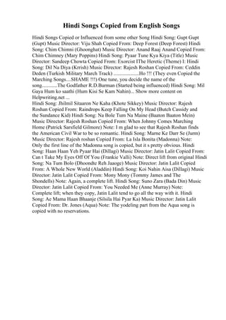 Hindi Songs Copied from English Songs
Hindi Songs Copied or Influenced from some other Song Hindi Song: Gupt Gupt
(Gupt) Music Director: Viju Shah Copied From: Deep Forest (Deep Forest) Hindi
Song: Chim Chimni (Ghoonghat) Music Director: Anand Raaj Anand Copied From:
Chim Chimney (Mary Poppins) Hindi Song: Pyaar Tune Kya Kiya (Title) Music
Director: Sandeep Chowta Copied From: Exorcist IThe Heretic (Theme) I: Hindi
Song: Dil Na Diya (Krrish) Music Director: Rajesh Roshan Copied From: Ceddin
Deden (Turkish Military March Track) ....................Ho !!! (They even Copied the
Marching Songs....SHAME !!!) One tune, you decide the name of the
song............The Godfather R.D.Burman (Started being influenced) Hindi Song: Mil
Gaya Hum ko saathi (Hum Kisi Se Kam Nahin)... Show more content on
Helpwriting.net ...
Hindi Song: Jhilmil Sitaaron Ne Kaha (Khote Sikkey) Music Director: Rajesh
Roshan Copied From: Raindrops Keep Falling On My Head (Butch Cassidy and
the Sundance Kid) Hindi Song: Na Bole Tum Na Maine (Baaton Baaton Mein)
Music Director: Rajesh Roshan Copied From: When Johnny Comes Marching
Home (Patrick Sarsfield Gilmore) Note: I m glad to see that Rajesh Roshan finds
the American Civil War to be so romantic. Hindi Song: Marne Ke Darr Se (Jurm)
Music Director: Rajesh roshan Copied From: La Isla Bonita (Madonna) Note:
Only the first line of the Madonna song is copied, but it s pretty obvious. Hindi
Song: Haan Haan Yeh Pyaar Hai (Dillagi) Music Director: Jatin Lalit Copied From:
Can t Take My Eyes Off Of You (Frankie Valli) Note: Direct lift from original Hindi
Song: Na Tum Bolo (Dhoondte Reh Jaaoge) Music Director: Jatin Lalit Copied
From: A Whole New World (Aladdin) Hindi Song: Koi Nahin Aisa (Dillagi) Music
Director: Jatin Lalit Copied From: Mony Mony (Tommy James and The
Shondells) Note: Again, a complete lift. Hindi Song: Suno Zara (Bada Din) Music
Director: Jatin Lalit Copied From: You Needed Me (Anne Murray) Note:
Complete lift; when they copy, Jatin Lalit tend to go all the way with it. Hindi
Song: Ae Mama Haan Bhaanje (Silsila Hai Pyar Ka) Music Director: Jatin Lalit
Copied From: Dr. Jones (Aqua) Note: The yodeling part from the Aqua song is
copied with no reservations.
 
