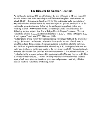 The Disaster Of Nuclear Reactors
An earthquake centered 130 km off shore of the city of Sendai in Miyagi caused 11
nuclear reactors that were operating at 4 different nuclear plants to shut down on
March 11, 2011(Fukushima Accident, 2015). The earthquake had a magnitude of
9.0, which is classified as one of the worst earthquakes/ greatest earthquakes on the
earthquake scale, the tsunami following the earthquake was about 560 sq km
resulting in over 19,000 human deaths. The earthquake and tsunami caused the
following nuclear units to shut down, Tokyo Electric Power Company s (Tepco)
Fukushima Daiichi 1, 2, 3, and Fukushima Daini 1, 2, 3, 4, Tohoku s Onagawa 1, 2,
3, and Japco s Tokai, total 9377 MWe net (ibid).
Nuclear plants create energy through radioactive substances that help the creation of
energy. Substances can become radioactive because the nucleus of each atom is
unstable and can decay giving off nuclear radiation in the form of alpha particles,
beta particles or gamma rays (What is Radioactivity, n.d.). Most power reactors use
water as a coolant, in light water reactors, the core is surrounded by the coolant under
pressure. The nuclear fuel contains uranium that contains 2 to 4 percent uranium 235.
For fuel rods the uranium is changed to uranium dioxide (Nuclear Energy, n.d.). Heat
is created by the uranium 235 atoms splitting which is called fission then steam is
made which spins a turbine to drive a generator and produces electricity, this is a
nuclear reaction. Fukushima are boiling water
 