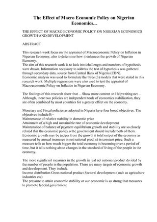 The Effect of Macro Economic Policy on Nigerian
Economics...
THE EFFECT OF MACRO ECONOMIC POLICY ON NIGERIAN ECONOMICS
GROWTH AND DEVELOPMENT
ABSTRACT
This research work focus on the appraisal of Macroeconomic Policy on Inflation in
Nigerian Economy, also to determine how it enhances the growth of Nigerian
Economy.
The aim of this research work is to look into challenges and numbers of hypothesis
were drawn. Information necessary to address the test of hypothesis was gathered
through secondary data, source from Central Bank of Nigeria (CBN).
Economic analysis was used to formulate the three (3) models that were stated in this
research work. Multiple regressions were also used to test the appraisal of
Macroeconomic Policy on Inflation in Nigerian Economy.
The findings of this research show that ... Show more content on Helpwriting.net ...
Although, there two policies are independent tools of economics stabilization, they
are often combined by most countries for a greater effect on the economy.
Monetary and Fiscal policies as adopted in Nigeria have four broad objectives. The
objectives include:В¬
Maintenance of relative stability in domestic price
Attainment of a high and sustainable rate of economic development
Maintenance of balance of payment equilibrium growth and stability are so closely
related that the economic policy o the government should include both of them.
Economic growth may be judges from the growth it total output of the economy as
measured by annual increases in net national prod, ct in constant price. Such a
measure tells us how much bigger the total economy is becoming over a period of
time, but it tells nothing about changes in the standard of living of the people in the
economy.
The more significant measures in the growth in real net national product divided by
the number of people in the population. There are many targets of economic growth
and development. They include.
Income distribution Gross national product Sectoral development (such as agriculture
industries etc)
The pressure to attain economic stability or our economic is so strong that measures
to promote federal government
 