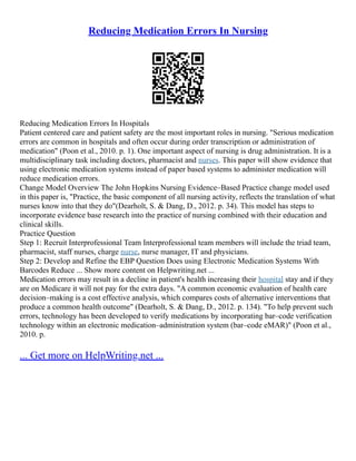 Reducing Medication Errors In Nursing
Reducing Medication Errors In Hospitals
Patient centered care and patient safety are the most important roles in nursing. "Serious medication
errors are common in hospitals and often occur during order transcription or administration of
medication" (Poon et al., 2010. p. 1). One important aspect of nursing is drug administration. It is a
multidisciplinary task including doctors, pharmacist and nurses. This paper will show evidence that
using electronic medication systems instead of paper based systems to administer medication will
reduce medication errors.
Change Model Overview The John Hopkins Nursing Evidence–Based Practice change model used
in this paper is, "Practice, the basic component of all nursing activity, reflects the translation of what
nurses know into that they do"(Dearholt, S. & Dang, D., 2012. p. 34). This model has steps to
incorporate evidence base research into the practice of nursing combined with their education and
clinical skills.
Practice Question
Step 1: Recruit Interprofessional Team Interprofessional team members will include the triad team,
pharmacist, staff nurses, charge nurse, nurse manager, IT and physicians.
Step 2: Develop and Refine the EBP Question Does using Electronic Medication Systems With
Barcodes Reduce ... Show more content on Helpwriting.net ...
Medication errors may result in a decline in patient's health increasing their hospital stay and if they
are on Medicare it will not pay for the extra days. "A common economic evaluation of health care
decision–making is a cost effective analysis, which compares costs of alternative interventions that
produce a common health outcome" (Dearholt, S. & Dang, D., 2012. p. 134). "To help prevent such
errors, technology has been developed to verify medications by incorporating bar–code verification
technology within an electronic medication–administration system (bar–code eMAR)" (Poon et al.,
2010. p.
... Get more on HelpWriting.net ...
 