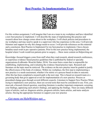 Best Practice To Implementation Essay
For this written assignment, I will imagine that I am on a team in my workplace and have identified
a new best practice to implement. I will describe the steps of implementing this practice and
research about how change comes about in the workplace. I will check policies and procedures in
my workplace and may need to speak to a supervisor who has experience in this area. I will provide
literature and support on why this change needs to occur. I will provide references on this material
and a conclusion. Best Practice to Implement For my best practice to implement, I have chosen
betadine nasal swab in pre–operative patients. Prior to this new practice being implemented, the
hospital where I work would test patients prior to surgery ... Show more content on Helpwriting.net
...
Knowledge–focused triggers come from staff when they read research, attend research conferences,
or experience evidence–based practice guidelines that is published by federal or specialty
organizations (LoBiondo–Wood & Haber, 2014). You must form a team that is responsible for
establishing, implementing, and evaluating the evidence–based practice topic. Research and
literature on the topic must be retrieved. The evidence on the new practice must be graded to justify
the effectiveness of the body of evidence. Within my workplace, the first step to implementing a
new practice is a needs assessment, whether it be metric or a process based on data or outcome.
After this has been completed a research path is the next step. This is based on research team or a
governing body that gives approval or not for implementation of a new practice. Process or
procedural change goes through several different councils. Literature to Support New Practice When
trying to implement a new practice, there are several tools that must be considered to use. First, you
must ask a focused clinical question, searching literature is another important component, screening
your findings, appraising each article's findings, and applying the findings. There are many different
types of articles, such as: diagnosis articles, prognosis articles, harm articles, and meta–analysis
articles. Having the appropriate literature to support your new practice
... Get more on HelpWriting.net ...
 