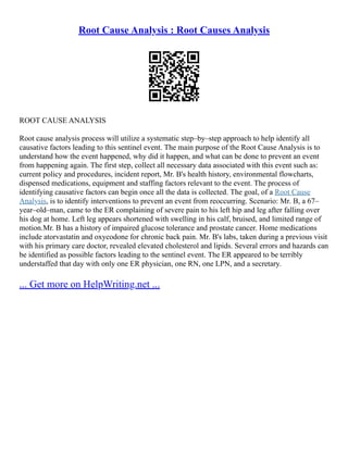 Root Cause Analysis : Root Causes Analysis
ROOT CAUSE ANALYSIS
Root cause analysis process will utilize a systematic step–by–step approach to help identify all
causative factors leading to this sentinel event. The main purpose of the Root Cause Analysis is to
understand how the event happened, why did it happen, and what can be done to prevent an event
from happening again. The first step, collect all necessary data associated with this event such as:
current policy and procedures, incident report, Mr. B's health history, environmental flowcharts,
dispensed medications, equipment and staffing factors relevant to the event. The process of
identifying causative factors can begin once all the data is collected. The goal, of a Root Cause
Analysis, is to identify interventions to prevent an event from reoccurring. Scenario: Mr. B, a 67–
year–old–man, came to the ER complaining of severe pain to his left hip and leg after falling over
his dog at home. Left leg appears shortened with swelling in his calf, bruised, and limited range of
motion.Mr. B has a history of impaired glucose tolerance and prostate cancer. Home medications
include atorvastatin and oxycodone for chronic back pain. Mr. B's labs, taken during a previous visit
with his primary care doctor, revealed elevated cholesterol and lipids. Several errors and hazards can
be identified as possible factors leading to the sentinel event. The ER appeared to be terribly
understaffed that day with only one ER physician, one RN, one LPN, and a secretary.
... Get more on HelpWriting.net ...
 
