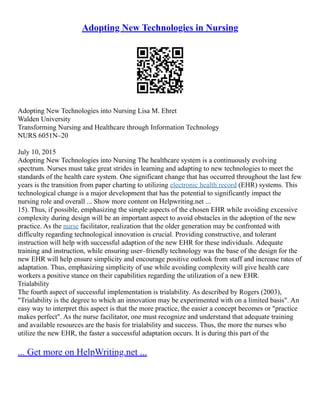 Adopting New Technologies in Nursing
Adopting New Technologies into Nursing Lisa M. Ehret
Walden University
Transforming Nursing and Healthcare through Information Technology
NURS 6051N–20
July 10, 2015
Adopting New Technologies into Nursing The healthcare system is a continuously evolving
spectrum. Nurses must take great strides in learning and adapting to new technologies to meet the
standards of the health care system. One significant change that has occurred throughout the last few
years is the transition from paper charting to utilizing electronic health record (EHR) systems. This
technological change is a major development that has the potential to significantly impact the
nursing role and overall ... Show more content on Helpwriting.net ...
15). Thus, if possible, emphasizing the simple aspects of the chosen EHR while avoiding excessive
complexity during design will be an important aspect to avoid obstacles in the adoption of the new
practice. As the nurse facilitator, realization that the older generation may be confronted with
difficulty regarding technological innovation is crucial. Providing constructive, and tolerant
instruction will help with successful adaption of the new EHR for these individuals. Adequate
training and instruction, while ensuring user–friendly technology was the base of the design for the
new EHR will help ensure simplicity and encourage positive outlook from staff and increase rates of
adaptation. Thus, emphasizing simplicity of use while avoiding complexity will give health care
workers a positive stance on their capabilities regarding the utilization of a new EHR.
Trialability
The fourth aspect of successful implementation is trialability. As described by Rogers (2003),
"Trialability is the degree to which an innovation may be experimented with on a limited basis". An
easy way to interpret this aspect is that the more practice, the easier a concept becomes or "practice
makes perfect". As the nurse facilitator, one must recognize and understand that adequate training
and available resources are the basis for trialability and success. Thus, the more the nurses who
utilize the new EHR, the faster a successful adaptation occurs. It is during this part of the
... Get more on HelpWriting.net ...
 