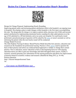 Design For Change Proposal : Implementing Hourly Rounding
Design for Change Proposal: Implementing Hourly Rounding
Improving patient safety and increasing patient satisfaction while in the hospital is an ongoing issue
in hospitals. Developing a plan to make changes within hospitals is the first step in accomplishing
this task. The design plan for change is to improve patient safety, decrease risk of falls and increase
patient satisfaction by implementing intentional hourly rounding for older adult patients (over the
age of 65) admitted to a 40 bed telemetry unit at an acute care hospital. For each hourly round
preformed a preselected group of question will be asked by the nurse or nurse's assistant as well as
informing the patient when the next hourly round will be conducted.
Change Model Overview
The John Hopkins Nursing Evidence–Based Practice Model describes how practice, education and
research are the foundation for professional nursing. Practice is first, nurses need to question the
basis of their practice and utilize an evidenced based approach to validate or change their current
practice. Next is education, nurses' education is basic in the beginning however with ongoing
education nurses are able to gain new knowledge and skills throughout their careers. Finally is
research, research generates new information for the nursing profession and allows for improvement
of practice based on scientific evidence and research. (Dearholt & Dang 2012, p. 34–40).
Practice Question
Step 1: Recruit Interprofessional Team
An
... Get more on HelpWriting.net ...
 