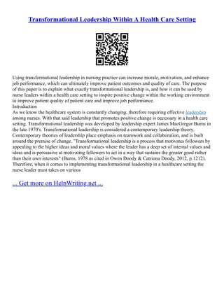 Transformational Leadership Within A Health Care Setting
Using transformational leadership in nursing practice can increase morale, motivation, and enhance
job performance, which can ultimately improve patient outcomes and quality of care. The purpose
of this paper is to explain what exactly transformational leadership is, and how it can be used by
nurse leaders within a health care setting to inspire positive change within the working environment
to improve patient quality of patient care and improve job performance.
Introduction
As we know the healthcare system is constantly changing, therefore requiring effective leadership
among nurses. With that said leadership that promotes positive change is necessary in a health care
setting. Transformational leadership was developed by leadership expert James MacGregor Burns in
the late 1970's. Transformational leadership is considered a contemporary leadership theory.
Contemporary theories of leadership place emphasis on teamwork and collaboration, and is built
around the premise of change. "Transformational leadership is a process that motivates followers by
appealing to the higher ideas and moral values where the leader has a deep set of internal values and
ideas and is persuasive at motivating followers to act in a way that sustains the greater good rather
than their own interests" (Burns, 1978 as cited in Owen Doody & Catriona Doody, 2012, p.1212).
Therefore, when it comes to implementing transformational leadership in a healthcare setting the
nurse leader must takes on various
... Get more on HelpWriting.net ...
 