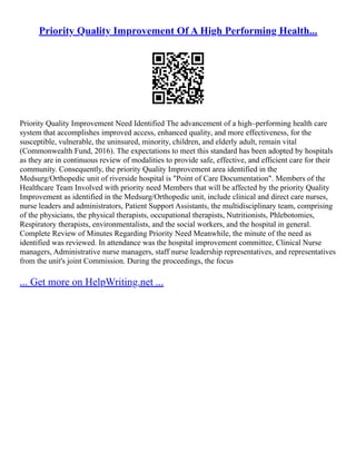 Priority Quality Improvement Of A High Performing Health...
Priority Quality Improvement Need Identified The advancement of a high–performing health care
system that accomplishes improved access, enhanced quality, and more effectiveness, for the
susceptible, vulnerable, the uninsured, minority, children, and elderly adult, remain vital
(Commonwealth Fund, 2016). The expectations to meet this standard has been adopted by hospitals
as they are in continuous review of modalities to provide safe, effective, and efficient care for their
community. Consequently, the priority Quality Improvement area identified in the
Medsurg/Orthopedic unit of riverside hospital is "Point of Care Documentation". Members of the
Healthcare Team Involved with priority need Members that will be affected by the priority Quality
Improvement as identified in the Medsurg/Orthopedic unit, include clinical and direct care nurses,
nurse leaders and administrators, Patient Support Assistants, the multidisciplinary team, comprising
of the physicians, the physical therapists, occupational therapists, Nutritionists, Phlebotomies,
Respiratory therapists, environmentalists, and the social workers, and the hospital in general.
Complete Review of Minutes Regarding Priority Need Meanwhile, the minute of the need as
identified was reviewed. In attendance was the hospital improvement committee, Clinical Nurse
managers, Administrative nurse managers, staff nurse leadership representatives, and representatives
from the unit's joint Commission. During the proceedings, the focus
... Get more on HelpWriting.net ...
 