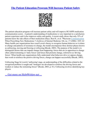 The Patient Education Program Will Increase Patient Safety
The patient education program will increase patient safety and will improve HCAHPS medication
communication scores . A patient's understanding of medications is very important to a satisfactory
patient experience and it also improves safety and quality. A recent study shows that only 35% of
patients knew the side effects of their medication (Hays, Ron D., et al. "Physician Communication
When Prescribing New Medications.") Archives of Internal Medicine 166, no. 17 (2006): 1855–62
Many health care organizations have used Lewin's theory to recognize human behavior as it relates
to change and patterns of resistance to change, the model encompasses three distinct phases known
as unfreezing, moving and freezing or refreezing (Bozak, 2003). The purpose of the model is to
distinguish factors that can impede change from happening; forces that are in opposition to change
often called restraining or 'static forces' and forces that promote change, referred to as 'driving
forces'. When health care organizations fully understand what behaviors drive or oppose change,
then work to reinforce the positive driving forces, change can happen successfully (Bozak, 2003).
Unfreezing Stage In Lewin's 'unfreezing' stage, an understanding of the difficulties related to the
recognized problem is sought and "strategies are developed to reinforce the driving forces and
weaken or reduce the restraining forces" (Bozak, 2003, p. 81). Unfreezing involves identifying key
players
... Get more on HelpWriting.net ...
 