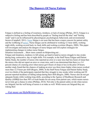 The Dangers Of Nurse Fatigue
Fatigue is defined as a feeling of weariness, tiredness, or lack of energy (Philips, 2013). Fatigue is a
subjective feeling and has been described by people as "feeling tired all the time" and "feeling
weak" and it can be influenced by physiological, psychological, behavioral, and environmental
factors (Campbell, 2011). Nurse fatigue is an issue that has been a major concern for patient safety
and the wellbeing of nurses. Nurse fatigue can be attributed to working 12–hour shifts, working
night shifts, working several back–to–back shifts and working overtime (Rogers, 2008). This paper
will investigate and analyze the dangers of nurse fatigue and will explore strategies for
implementing changes to reduce nurse fatigue.
Situation Assessment ... Show more content on Helpwriting.net ...
Fatigue and sleepiness, tendency to fall asleep, go hand in hand as nurses struggle to stay awake
during long, consecutive, day or night shifts. For example, in the Staff Nurse Fatigue and Patient
Safety Study, the number of nurses who reported an error or a near miss had less hours of sleep than
the nurses who did not report an error or a near miss, and it was determined that there is a 3.4
percent chance of a nursing error when nurses get 6 hours of sleep or less in the prior 24 hours;
another study found that the chances of making an error was three times higher when nurses worked
more than 12.5 hours per shift (Rogers, 2008). In the Staff Nurse Fatigue and Patient Safety Study,
over two thirds of the participants reported that they struggle to stay awake while working and 20
percent reported incidence of falling asleep during their shift (Rogers, 2008). Nurses also do not get
adequate breaks while working long shifts, according to the Agency of Healthcare Research and
Quality (AHRQ) less than 50% of work breaks for are away from patient care, which means nurses
never truly get a chance to relax (Phillips, 2014). Not only is the patient safety at risk when nurses
are fatigued, but the well being of nurses is at stake as well. While nurses are fatigued they are
risking their
... Get more on HelpWriting.net ...
 