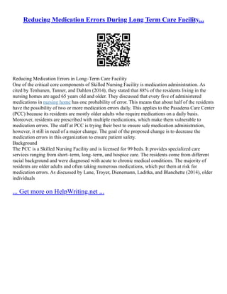 Reducing Medication Errors During Long Term Care Facility...
Reducing Medication Errors in Long–Term Care Facility
One of the critical core components of Skilled Nursing Facility is medication administration. As
cited by Tenhunen, Tanner, and Dahlen (2014), they stated that 88% of the residents living in the
nursing homes are aged 65 years old and older. They discussed that every five of administered
medications in nursing home has one probability of error. This means that about half of the residents
have the possibility of two or more medication errors daily. This applies to the Pasadena Care Center
(PCC) because its residents are mostly older adults who require medications on a daily basis.
Moreover, residents are prescribed with multiple medications, which make them vulnerable to
medication errors. The staff at PCC is trying their best to ensure safe medication administration,
however, it still in need of a major change. The goal of the proposed change is to decrease the
medication errors in this organization to ensure patient safety.
Background
The PCC is a Skilled Nursing Facility and is licensed for 99 beds. It provides specialized care
services ranging from short–term, long–term, and hospice care. The residents come from different
racial background and were diagnosed with acute to chronic medical conditions. The majority of
residents are older adults and often taking numerous medications, which put them at risk for
medication errors. As discussed by Lane, Troyer, Dienemann, Laditka, and Blanchette (2014), older
individuals
... Get more on HelpWriting.net ...
 