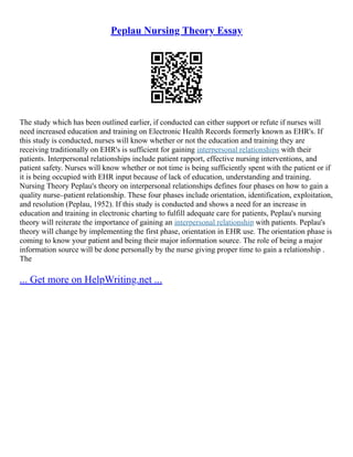 Peplau Nursing Theory Essay
The study which has been outlined earlier, if conducted can either support or refute if nurses will
need increased education and training on Electronic Health Records formerly known as EHR's. If
this study is conducted, nurses will know whether or not the education and training they are
receiving traditionally on EHR's is sufficient for gaining interpersonal relationships with their
patients. Interpersonal relationships include patient rapport, effective nursing interventions, and
patient safety. Nurses will know whether or not time is being sufficiently spent with the patient or if
it is being occupied with EHR input because of lack of education, understanding and training.
Nursing Theory Peplau's theory on interpersonal relationships defines four phases on how to gain a
quality nurse–patient relationship. These four phases include orientation, identification, exploitation,
and resolution (Peplau, 1952). If this study is conducted and shows a need for an increase in
education and training in electronic charting to fulfill adequate care for patients, Peplau's nursing
theory will reiterate the importance of gaining an interpersonal relationship with patients. Peplau's
theory will change by implementing the first phase, orientation in EHR use. The orientation phase is
coming to know your patient and being their major information source. The role of being a major
information source will be done personally by the nurse giving proper time to gain a relationship .
The
... Get more on HelpWriting.net ...
 