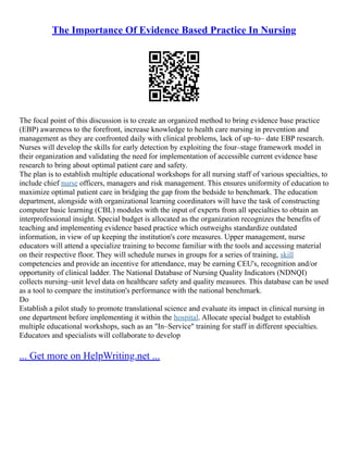The Importance Of Evidence Based Practice In Nursing
The focal point of this discussion is to create an organized method to bring evidence base practice
(EBP) awareness to the forefront, increase knowledge to health care nursing in prevention and
management as they are confronted daily with clinical problems, lack of up–to– date EBP research.
Nurses will develop the skills for early detection by exploiting the four–stage framework model in
their organization and validating the need for implementation of accessible current evidence base
research to bring about optimal patient care and safety.
The plan is to establish multiple educational workshops for all nursing staff of various specialties, to
include chief nurse officers, managers and risk management. This ensures uniformity of education to
maximize optimal patient care in bridging the gap from the bedside to benchmark. The education
department, alongside with organizational learning coordinators will have the task of constructing
computer basic learning (CBL) modules with the input of experts from all specialties to obtain an
interprofessional insight. Special budget is allocated as the organization recognizes the benefits of
teaching and implementing evidence based practice which outweighs standardize outdated
information, in view of up keeping the institution's core measures. Upper management, nurse
educators will attend a specialize training to become familiar with the tools and accessing material
on their respective floor. They will schedule nurses in groups for a series of training, skill
competencies and provide an incentive for attendance, may be earning CEU's, recognition and/or
opportunity of clinical ladder. The National Database of Nursing Quality Indicators (NDNQI)
collects nursing–unit level data on healthcare safety and quality measures. This database can be used
as a tool to compare the institution's performance with the national benchmark.
Do
Establish a pilot study to promote translational science and evaluate its impact in clinical nursing in
one department before implementing it within the hospital. Allocate special budget to establish
multiple educational workshops, such as an "In–Service" training for staff in different specialties.
Educators and specialists will collaborate to develop
... Get more on HelpWriting.net ...
 