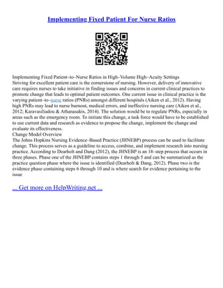 Implementing Fixed Patient For Nurse Ratios
Implementing Fixed Patient–to–Nurse Ratios in High–Volume High–Acuity Settings
Striving for excellent patient care is the cornerstone of nursing. However, delivery of innovative
care requires nurses to take initiative in finding issues and concerns in current clinical practices to
promote change that leads to optimal patient outcomes. One current issue in clinical practice is the
varying patient–to–nurse ratios (PNRs) amongst different hospitals (Aiken et al., 2012). Having
high PNRs may lead to nurse burnout, medical errors, and ineffective nursing care (Aiken et al.,
2012; Karavasiliadou & Athanasakis, 2014). The solution would be to regulate PNRs, especially in
areas such as the emergency room. To initiate this change, a task force would have to be established
to use current data and research as evidence to propose the change, implement the change and
evaluate its effectiveness.
Change Model Overview
The Johns Hopkins Nursing Evidence–Based Practice (JHNEBP) process can be used to facilitate
change. This process serves as a guideline to access, combine, and implement research into nursing
practice. According to Dearholt and Dang (2012), the JHNEBP is an 18–step process that occurs in
three phases. Phase one of the JHNEBP contains steps 1 through 5 and can be summarized as the
practice question phase where the issue is identified (Dearholt & Dang, 2012). Phase two is the
evidence phase containing steps 6 through 10 and is where search for evidence pertaining to the
issue
... Get more on HelpWriting.net ...
 