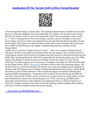 Application Of The Nursing Staff At Dwu Virtual Hospital
In the nursing field change is a daily reality. The continuing improvements in health care mean that
there are continually changing ways to provide health care. Anyone who has been in the nursing
field for any amount of time is sure to have uttered the words "Do you remember when we used
to...?" From a nursing point of view not all change is positive, and not all change is welcomed.
Every change is however aimed at providing the best care and achieving the best possible outcome
for the patient. This project will outline the process that will be used to introduce the nursing staff
here at DWU Virtual Hospital to the change of implementing electronic medical records.
Change Model
Leaders have a selection of change theories to review ... Show more content on Helpwriting.net ...
This plan will begin with smaller unit meetings led by the unit manager. Next, training sessions in
virtual patient records will be led first by managers and then by peers. In the third and final stage the
EMR will be implemented and all staff will be responsible for ensuring the proper use of the EMR.
Change Plan Design To initiate the plan we will begin with the first stage of Lewins Theory,
unfreezing. The unfreezing process is the process of creating a time frame for staff to become ready
for the change (Huber, 2014). Management will need to inform staff of the upcoming change. This
should be done in a small unit meeting with only the nurses and unit manager present. Keeping the
meeting small will help prevent any feelings of being intimidated and will go along with the shared
governance system recently instituted. In this meeting the manger will present researched facts
regarding EMR implementations. Among these facts would be the fact that having an EMR will
save time. Nursing staff will have access to all previous records and will no longer need to wait for
other departments to obtain these records (Gagnon et al. 2010). Also having an EMR system
encourages teamwork between the healthcare and support personnel in a facility (Gagnon et al.
2010). For example, nursing will be able to look at the radiology and lab schedule and coordinate
with them on times for patient testing. During this meeting
... Get more on HelpWriting.net ...
 