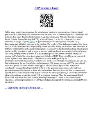 EBP Research Essay
While many studies have examined the attitudes and barriers in implementing evidence–based
practice (EBP), not many have examined which variables lead to increased practice, knowledge, and
attitudes. In a study described in the article "Use, Knowledge, and Attitudes Toward Evidence–
Based Practice Among Nursing Staff," by White–Williams et al. in 2013, these aspects were
examined at a large Magnet hospital. A questionnaire divided among three subscales (use,
knowledge, and attitudes) was used as the method. The results of this study demonstrated how these
aspects of EBP were positively impacted by several variables among the staff and how awareness of
EBP and implementation of educational programs is necessary in the hospital's culture. These results
can be used by hospitals to look at ways to improve evidence–based practices in the clinical setting.
The study done by White–Williams et al. (2013) recognized how certain variables among the
nursing staff affected their use, knowledge, and attitudes of EBP. These variables were correlated
with a higher overall score on the ... Show more content on Helpwriting.net ...
(2013) also examined if education, whether it was hands–on workshops, research days, classes, etc.,
had an impact on the use, knowledge, and attitudes of EBP among nursing staff. The overall total
score was greater for those that had some type of EBP education. Specifically, there was a
significantly increased total score in half (12/24) of the questions among those who had been
previously educated compared to those who had not been. Because those who had been educated
about EBP had overall significantly higher scores on the attitudes subscale, it shows the importance
of targeting attitude toward the use of EBP in changing behavior. Also, the more educated staff
found EBP fundamental to their practice. Gaining knowledge is crucial in understanding the
importance of the implementation of EBP. Knowledge is the second step in implementing EBP into
the clinical
... Get more on HelpWriting.net ...
 