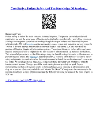Case Study : Patient Safety And The Knowledge Of Santiago...
Background/Facts :
Patient safety is one of the main concerns in many hospitals. The present case study deals with
medication use and the knowledge of Santiago's health leaders to solve safety and billing problems.
Santiago health system comprises of one large hospital campus and two small satellite hospitals
which includes 556 bed hospital, cardiac care center, cancer center, and outpatient surgery center.Dr
Trubelli is a warm hearted pediatrician and former chief of staff of the SCC and now hold the
position of Medical director of Information systems. Throughout his career he has addressed many
medical errors and wants to implement the new system of administration i.e. bar code medications.
This system helps nurses to verify all the drugs along the bedside using electronic verification and to
prevent medical errors. The pharmacy department at SCC wants to adopt bar code system to ensure
safety using codes on medications but their main concern is that all the medications don't come with
bar codes. All the drugs should be packed, compounded and delivered with printed bar codes to
implement this system. Changes should be made to the pharmacy technician work flow as
implementing the bar code system results in billing changes, dose charging at administration and
they are not aware of the responsibilities and roles of the IS staff. Changes are also necessary in the
nursing department as most of the nurses face the difficulty in using bar codes at the point of care. In
SCC the
... Get more on HelpWriting.net ...
 