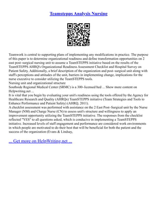 Teamstepps Analysis Nursing
Teamwork is central to supporting plans of implementing any modifications in practice. The purpose
of this paper is to determine organizational readiness and define transformation opportunities on 2
east post–surgical nursing unit to assume a TeamSTEPPS initiative based on the results of the
TeamSTEPPS AHRQ's Organizational Readiness Assessment Checklist and Hospital Survey on
Patient Safety. Additionally, a brief description of the organization and post–surgical unit along with
staff's perceptions and attitudes of the unit, barriers in implementing change, implications for the
nurse executive to consider utilizing the TeamSTEPPS tools.
Nursing unit and organizational structure
Southside Regional Medical Center (SRMC) is a 300–licensed bed ... Show more content on
Helpwriting.net ...
It is vital that you begin by evaluating your unit's readiness using the tools offered by the Agency for
Healthcare Research and Quality (AHRQs) TeamSTEPPS initiative (Team Strategies and Tools to
Enhance Performance and Patient Safety) (AHRQ, 2011).
A checklist assessment was performed with assistance on the 2 East Post–Surgical unit by the Nurse
Manager (NM) and Charge Nurse (CN) to assess unit's structure and willingness to apply an
improvement opportunity utilizing the TeamSTEPPS initiative. The responses from the checklist
reflected "YES" to all questions asked, which is conducive in implementing a TeamSTEPPS
initiative. Increased levels of staff engagement and performance are considered work environments
in which people are motivated to do their best that will be beneficial for both the patient and the
success of the organization (Evans & Lindsay,
... Get more on HelpWriting.net ...
 