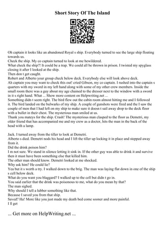 Short Story Of The Island
Oh captain it looks like an abandoned Royal s ship. Everybody turned to see the large ship floating
towards us.
Check the ship. My co captain turned to look at me bewildered.
What check the ship?! It could be a trap. We could all be thrown in prison. I twisted my spyglass
closing it after I looked at the ship.
Then don t get caught.
Robert and Alberto your group check below deck. Everybody else will look above deck.
Ah captain you may want to check this out! cried Gibson, my co captain. I rushed into the captain s
quarters with my sword in my left hand along with some of my other crew members. Inside the
small room there was a guy about my age chained to the dresser next to the window with a sword
in it s right hand. What ... Show more content on Helpwriting.net ...
Something didn t seem right. The bird flew out the cabin room almost hitting me and I followed
it. The bird landed on the bulwarks of my ship. A couple of gunshots were fired and the I saw the
couple of men that I had left on my ship to make sure it doesn t sail away drop to the deck floor
with a bullet in their chest. The mysterious man smiled at us.
Thank you mateys for the ship. Crash! The mysterious man clasped to the floor as Demetri, my
older friend that has accompanied me and my crew as a doctor, hits the man in the back of the
head with a lamp.
Jack. I turned away from the tiller to look at Demetri.
Alberto s died. Demetri nods his head and I lift the tiller up locking it in place and stepped away
from it.
Did the drink poison him?
I m not sure. We stand in silence letting it sink in. If the other guy was able to drink it and survive
then it must have been something else that killed him.
The other man should know. Demetri looked at me shocked.
Why ask him? He could lie?
Yea but it s worth a try. I walked down to the brig. The man was laying flat down in one of the ship
s cell below deck.
What do you want you blaggard? I walked up to the cell but didn t go in.
You said earlier that the drink was poisonous to me, what do you mean by that?
The man sighed.
Why should I tell a lubber something like that.
Because I saved you from that ship.
Saved? Ha! More like you just made my death bed come sooner and more painful.
I ll get
... Get more on HelpWriting.net ...
 