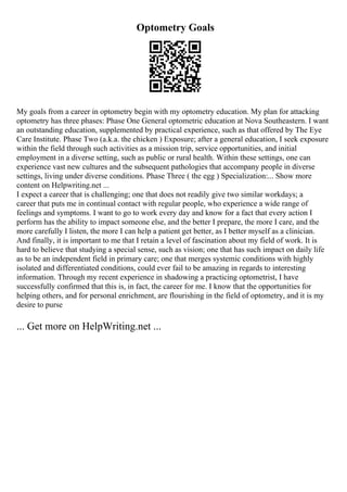 Optometry Goals
My goals from a career in optometry begin with my optometry education. My plan for attacking
optometry has three phases: Phase One General optometric education at Nova Southeastern. I want
an outstanding education, supplemented by practical experience, such as that offered by The Eye
Care Institute. Phase Two (a.k.a. the chicken ) Exposure; after a general education, I seek exposure
within the field through such activities as a mission trip, service opportunities, and initial
employment in a diverse setting, such as public or rural health. Within these settings, one can
experience vast new cultures and the subsequent pathologies that accompany people in diverse
settings, living under diverse conditions. Phase Three ( the egg ) Specialization:... Show more
content on Helpwriting.net ...
I expect a career that is challenging; one that does not readily give two similar workdays; a
career that puts me in continual contact with regular people, who experience a wide range of
feelings and symptoms. I want to go to work every day and know for a fact that every action I
perform has the ability to impact someone else, and the better I prepare, the more I care, and the
more carefully I listen, the more I can help a patient get better, as I better myself as a clinician.
And finally, it is important to me that I retain a level of fascination about my field of work. It is
hard to believe that studying a special sense, such as vision; one that has such impact on daily life
as to be an independent field in primary care; one that merges systemic conditions with highly
isolated and differentiated conditions, could ever fail to be amazing in regards to interesting
information. Through my recent experience in shadowing a practicing optometrist, I have
successfully confirmed that this is, in fact, the career for me. I know that the opportunities for
helping others, and for personal enrichment, are flourishing in the field of optometry, and it is my
desire to purse
... Get more on HelpWriting.net ...
 
