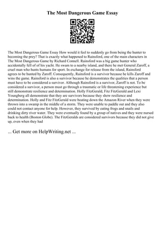 The Most Dangerous Game Essay
The Most Dangerous Game Essay How would it feel to suddenly go from being the hunter to
becoming the prey? That is exactly what happened to Rainsford, one of the main characters in
The Most Dangerous Game by Richard Connell. Rainsford was a big game hunter who
accidentally fell of of his yacht. He swam to a nearby island, and there he met General Zaroff, a
cruel man who hunts humans for sport. In exchange for release from the island, Rainsford
agrees to be hunted by Zaroff. Consequently, Rainsford is a survivor because he kills Zaroff and
wins the game. Rainsford is also a survivor because he demonstrates the qualities that a person
must have to be considered a survivor. Although Rainsford is a survivor, Zaroff is not. To be
considered a survivor, a person must go through a traumatic or life threatening experience but
still demonstrate resilience and determination. Holly FitzGerald, Fitz FitzGerald and Lexi
Youngberg all demonstrate that they are survivors because they show resilience and
determination. Holly and Fitz FitzGerald were boating down the Amazon River when they were
thrown into a swamp in the middle of a storm. They were unable to paddle out and they also
could not contact anyone for help. However, they survived by eating frogs and snails and
drinking dirty river water. They were eventually found by a group of natives and they were nursed
back to health (Boston Globe). The FitzGeralds are considered survivors because they did not give
up, even when they had
... Get more on HelpWriting.net ...
 