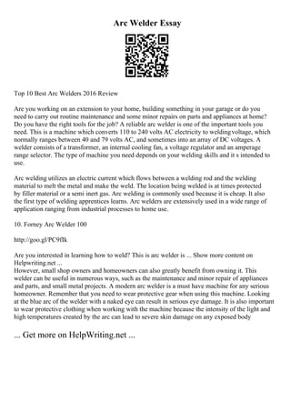 Arc Welder Essay
Top 10 Best Arc Welders 2016 Review
Are you working on an extension to your home, building something in your garage or do you
need to carry out routine maintenance and some minor repairs on parts and appliances at home?
Do you have the right tools for the job? A reliable arc welder is one of the important tools you
need. This is a machine which converts 110 to 240 volts AC electricity to weldingvoltage, which
normally ranges between 40 and 79 volts AC, and sometimes into an array of DC voltages. A
welder consists of a transformer, an internal cooling fan, a voltage regulator and an amperage
range selector. The type of machine you need depends on your welding skills and it s intended to
use.
Arc welding utilizes an electric current which flows between a welding rod and the welding
material to melt the metal and make the weld. The location being welded is at times protected
by filler material or a semi inert gas. Arc welding is commonly used because it is cheap. It also
the first type of welding apprentices learns. Arc welders are extensively used in a wide range of
application ranging from industrial processes to home use.
10. Forney Arc Welder 100
http://goo.gl/PC9fIk
Are you interested in learning how to weld? This is arc welder is ... Show more content on
Helpwriting.net ...
However, small shop owners and homeowners can also greatly benefit from owning it. This
welder can be useful in numerous ways, such as the maintenance and minor repair of appliances
and parts, and small metal projects. A modern arc welder is a must have machine for any serious
homeowner. Remember that you need to wear protective gear when using this machine. Looking
at the blue arc of the welder with a naked eye can result in serious eye damage. It is also important
to wear protective clothing when working with the machine because the intensity of the light and
high temperatures created by the arc can lead to severe skin damage on any exposed body
... Get more on HelpWriting.net ...
 