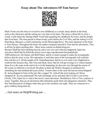 Essay about The Adventures Of Tom Sawyer
Mark Twain uses the story to reveal his own childhood; as a result, many details in the book,
such as the characters and the setting are very dear to his heart. The story is about life in a boy s
world, it tells about the feelings Mark Twain had regarding his childhood, his town, and the people
that lived there. The time period is about twenty years before the Civil War, and the setting is in St.
Petersburg, Missouri, a small community on the Mississippi River. The main character in the book
is Tom Sawyer. Throughout the book, the author compares himself to Tom and his adventures. Tom
is all boy he hates anything that... Show more content on Helpwriting.net ...
Because Muff has been drinking heavily and is not very sure what has happened, Injun Joe
convinces Muff that he killed the doctor (www.tpac.org/education/hot/guidebooks
/GBTomSawyer). He frames old Muff Potter, and he is smart enough to make the townspeople
believe that his story is true. His reputation is such than none of the townspeople will confront
him with his evil. All the people of St. Petersburg know that he is evil; each is too frightened to
confront him because they, like Tom and Huck, know that he will get revenge in a violent manner.
Injun Joe is the same at the end as he is in the beginning; he does not vary through the course of
the events in which he is involved. He plans to harm the Widow Douglas in retaliation for
something her late husband did years earlier. Twains states in the story He had me horsewhipped!
В– horsewhipped in front of the jail, like a nigger! В– with all the town looking on! Horse
whipped! В– do you understand? He took advantage of me and died. But I ll take it out on her
(Twain, 236). Injun Joe is vital to the novel s main adventure. Huckleberry Finn is Tom s partner in
crime. Together, they go on adventures that ultimately guide them into dangerous situations. They
first find themselves in danger when they go to the cemetery one night. They are witnesses to a
grave robbery being done by
... Get more on HelpWriting.net ...
 
