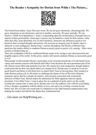 The Reader s Sympathy for Dorian from Wilde s The Picture...
The French born author, Anais Nin once wrote, We do not grow absolutely, chronologically. We
grow sometimes in one dimension, and not in another; unevenly. We grow partially. We are
relative ( Think Exist Quotations ). Anais is expounding upon the inconsistency all people have in
aspects of their personalities. Some days a person may be hailed as a saint for their actions, while
other days they seem absolutely evil. In most literature, characters are defined as good or evil
based on their revealed thoughts and actions. On occasion an anomaly may be found, where a
character is more ambiguous. Dorian Gray s Actions throughout The Picture of Dorian Gray
paralyzes the readers ability to condemn Dorian as purely good or purely evil, causing... Show more
content on Helpwriting.net ...
They also sympathize with how conflicted Dorian seems to be, trying to care about personal and
tangible aspects of his world. At this point, readers still cannot condemn Dorian as necessarily good
or evil.
Most people would consider Dorian s personality to be swaying towards the evil side based on his
vanity and extreme concern with himself until Sibyl Vane becomes the most prominent part of his
life. Dorian meets Sibyl and instantly loves her. His instant love and compassion, though shallow,
could mean that he does care about others on a deeper level. Dorian cares so much as to ask his
good friend Lord Henry to tell [him] how to charm Sibyl Vane to [loving him]. [He] wants[s] to
make Romeo jealous (ch 4). His desire to challenge the charm of one of the most infamous
romantics shows that he is deeply devoted to, and seriously concerned with winning the
affection of Sibyl Vane. Dorian makes his admiration for Sibyl apparent when he openly
proclaims, I love Sibyl Vane. I want to place her on a pedestal of gold, and to see the world
worship the woman who is mine (ch 6). Dorian wins over the audience a bit with his avid display
of love. Readers sympathize with his ability to love, care and even worship a woman he has
barley met. His evil and vain words pale in comparison to his light hearted compassionate ones,
making the readers feel bad for the shame they condemned him
... Get more on HelpWriting.net ...
 