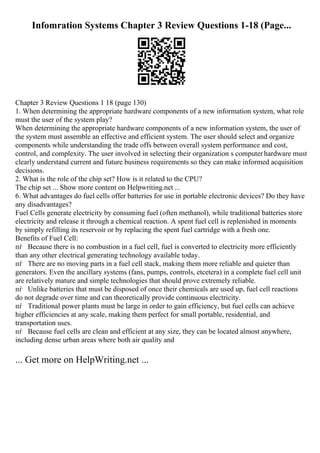 Infomration Systems Chapter 3 Review Questions 1-18 (Page...
Chapter 3 Review Questions 1 18 (page 130)
1. When determining the appropriate hardware components of a new information system, what role
must the user of the system play?
When determining the appropriate hardware components of a new information system, the user of
the system must assemble an effective and efficient system. The user should select and organize
components while understanding the trade offs between overall system performance and cost,
control, and complexity. The user involved in selecting their organization s computer hardware must
clearly understand current and future business requirements so they can make informed acquisition
decisions.
2. What is the role of the chip set? How is it related to the CPU?
The chip set ... Show more content on Helpwriting.net ...
6. What advantages do fuel cells offer batteries for use in portable electronic devices? Do they have
any disadvantages?
Fuel Cells generate electricity by consuming fuel (often methanol), while traditional batteries store
electricity and release it through a chemical reaction. A spent fuel cell is replenished in moments
by simply refilling its reservoir or by replacing the spent fuel cartridge with a fresh one.
Benefits of Fuel Cell:
пѓ Because there is no combustion in a fuel cell, fuel is converted to electricity more efficiently
than any other electrical generating technology available today.
пѓ There are no moving parts in a fuel cell stack, making them more reliable and quieter than
generators. Even the ancillary systems (fans, pumps, controls, etcetera) in a complete fuel cell unit
are relatively mature and simple technologies that should prove extremely reliable.
пѓ Unlike batteries that must be disposed of once their chemicals are used up, fuel cell reactions
do not degrade over time and can theoretically provide continuous electricity.
пѓ Traditional power plants must be large in order to gain efficiency, but fuel cells can achieve
higher efficiencies at any scale, making them perfect for small portable, residential, and
transportation uses.
пѓ Because fuel cells are clean and efficient at any size, they can be located almost anywhere,
including dense urban areas where both air quality and
... Get more on HelpWriting.net ...
 