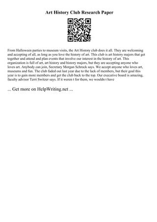 Art History Club Research Paper
From Halloween parties to museum visits, the Art History club does it all. They are welcoming
and accepting of all, as long as you love the history of art. This club is art history majors that get
together and attend and plan events that involve our interest in the history of art. This
organization is full of art, art history and history majors, but they are accepting anyone who
loves art. Anybody can join, Secretary Morgan Schrock says. We accept anyone who loves art,
museums and fun. The club faded out last year due to the lack of members, but their goal this
year is to gain more members and get the club back to the top. Our executive board is amazing,
faculty advisor Terri Switzer says. If it weren t for them, we wouldn t have
... Get more on HelpWriting.net ...
 
