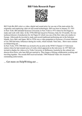 Bill Viola Research Paper
Bill Viola Bio Bill viola is a video, digital and sound artist, he was one of the main artists for
originality and employing video art and sound technologies. Bill was born in January 25, 1951
in New York. Bill attended Syracuse University in New York in 1973 where he first began to
study and work with video. In the 1970s Bill had stayed in Florence, Italy for 18 months. He was
technical director of production for Art/Tapes/22 which was one of the first video arts studios in
Europe. Afterwards he traveled to study and record traditional performing arts in the Solomon
Islands, Java, Bali, and Japan. Bill in 1970s was a video preparator at Syracuse s Everson Museum
of Art. Bill had many influences during his works, which include: Nam June... Show more content
on Helpwriting.net ...
In New York, 1976 1980 Bill was invited to be an artist at the WNET Channel 13 Television
station where he had created series of works which appeared on the television. In 1977 Bill was
invited to display his videos at La Trobe University in Melbourne Australia by the cultural arts
director Kira Perov who later Bill got married to. They began a lifelong collaboration working and
traveling together. The awards Bill received include: 1984 Polaroid Video Art Award for
outstanding achievement,
... Get more on HelpWriting.net ...
 