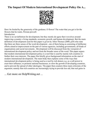 The Impact Of Modern International Development Policy On A...
Don t be fooled by the generosity of the gardener, O flower! The water that you get is for the
flowers that he wants. Persian proverb
Introduction
There is no set definition for development, but they mostly do agree that it revolves around
improving a country s living standards, economic growth, and human development. But the main
definition of development used for this paper is given by Allen Thomas (2000, p29) who state
that there are three senses of the word development , one of them being as consisting of deliberate
efforts aimed at improvement on the part of various agencies, including governments, all kinds of
organisations and social movements . Development will be discussed from the viewpoint of
international development policy and not from the broader sense of the word. This paper argues
that modern international development policy is a tool that is used by mainly rich countries to
further their own interests. The paper first briefly gives background information on the start of
modern international development. The main body then explains some of the ways that
international development policy is being used as a tool by rich donors e.g. as a soft power to
exert their influence, to promote national businesses, to slow the growth of developing countries,
and to prevent the spread of other ideologies. The paper then counters three main criticisms of the
argument, namely that rich countries are increasingly trying to provide less aid, that real gains in
... Get more on HelpWriting.net ...
 