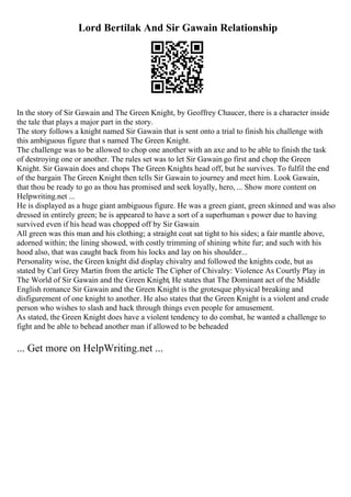 Lord Bertilak And Sir Gawain Relationship
In the story of Sir Gawain and The Green Knight, by Geoffrey Chaucer, there is a character inside
the tale that plays a major part in the story.
The story follows a knight named Sir Gawain that is sent onto a trial to finish his challenge with
this ambiguous figure that s named The Green Knight.
The challenge was to be allowed to chop one another with an axe and to be able to finish the task
of destroying one or another. The rules set was to let Sir Gawain go first and chop the Green
Knight. Sir Gawain does and chops The Green Knights head off, but he survives. To fulfil the end
of the bargain The Green Knight then tells Sir Gawain to journey and meet him. Look Gawain,
that thou be ready to go as thou has promised and seek loyally, hero, ... Show more content on
Helpwriting.net ...
He is displayed as a huge giant ambiguous figure. He was a green giant, green skinned and was also
dressed in entirely green; he is appeared to have a sort of a superhuman s power due to having
survived even if his head was chopped off by Sir Gawain
All green was this man and his clothing; a straight coat sat tight to his sides; a fair mantle above,
adorned within; the lining showed, with costly trimming of shining white fur; and such with his
hood also, that was caught back from his locks and lay on his shoulder...
Personality wise, the Green knight did display chivalry and followed the knights code, but as
stated by Carl Grey Martin from the article The Cipher of Chivalry: Violence As Courtly Play in
The World of Sir Gawain and the Green Knight, He states that The Dominant act of the Middle
English romance Sir Gawain and the Green Knight is the grotesque physical breaking and
disfigurement of one knight to another. He also states that the Green Knight is a violent and crude
person who wishes to slash and hack through things even people for amusement.
As stated, the Green Knight does have a violent tendency to do combat, he wanted a challenge to
fight and be able to behead another man if allowed to be beheaded
... Get more on HelpWriting.net ...
 