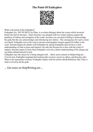 The Point Of Euthyphro
What is the point of the Euthyphro?
Euthyphro [ca. 399 395 BCE], by Plato, is a written dialogue about the events which occurred
before the trial of Socrates , where Socrates was charged with two crimes impiety against the
pantheon of Athens and corruption of the youth. Socrates was accused of failing to acknowledge
the gods that the city acknowledges and introducing new deities . The consequence for such a crime
was death. Euthyphro was in the court to present manslaughter charges against his father to the
court. Socrates begins his debate with Euthyphro by asking Euthyphro does he have a clear
understanding of what is pious and impious. He asks this because he is face with the crime of
impiety; Socrates hopes to learn from Euthyphro so he has a better understanding of his charge and
can better defend himself in trial.
Euthyphro says the reason he is being charged with ... Show more content on Helpwriting.net ...
(13c) In turn, Euthyphro responds that looking after involves service to others, and Socrates asks:
What is the end product of piety? Euthyphro replies with his earlier (third) definition, that: Piety is
what is loved by all the gods.
... Get more on HelpWriting.net ...
 