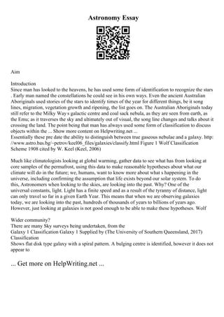 Astronomy Essay
Aim
Introduction
Since man has looked to the heavens, he has used some form of identification to recognize the stars
. Early man named the constellations he could see in his own ways. Even the ancient Australian
Aboriginals used stories of the stars to identify times of the year for different things, be it song
lines, migration, vegetation growth and ripening, the list goes on. The Australian Aboriginals today
still refer to the Milky Way s galactic centre and coal sack nebula, as they are seen from earth, as
the Emu; as it traverses the sky and ultimately out of visual, the song line changes and talks about it
crossing the land. The point being that man has always used some form of classification to discuss
objects within the ... Show more content on Helpwriting.net ...
Essentially these pre date the ability to distinguish between true gaseous nebulae and a galaxy. http:
//www.astro.bas.bg/~petrov/keel06_files/galaxies/classify.html Figure 1 Wolf Classification
Scheme 1908 cited by W. Keel (Keel, 2006)
Much like climatologists looking at global warming, gather data to see what has from looking at
core samples of the permafrost, using this data to make reasonable hypotheses about what our
climate will do in the future; we, humans, want to know more about what s happening in the
universe, including confirming the assumption that life exists beyond our solar system. To do
this, Astronomers when looking to the skies, are looking into the past. Why? One of the
universal constants, light. Light has a finite speed and as a result of the tyranny of distance, light
can only travel so far in a given Earth Year. This means that when we are observing galaxies
today, we are looking into the past, hundreds of thousands of years to billions of years ago.
However, just looking at galaxies is not good enough to be able to make these hypotheses. Wolf
Wider community?
There are many Sky surveys being undertaken, from the
Galaxy 1 Classification Galaxy 1 Supplied by (The University of Southern Queensland, 2017)
Classification
Shows flat disk type galaxy with a spiral pattern. A bulging centre is identified, however it does not
appear to
... Get more on HelpWriting.net ...
 