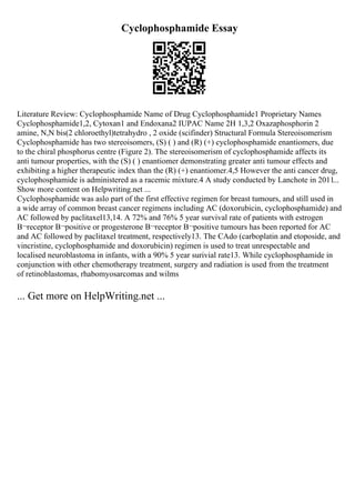 Cyclophosphamide Essay
Literature Review: Cyclophosphamide Name of Drug Cyclophosphamide1 Proprietary Names
Cyclophosphamide1,2, Cytoxan1 and Endoxana2 IUPAC Name 2H 1,3,2 Oxazaphosphorin 2
amine, N,N bis(2 chloroethyl)tetrahydro , 2 oxide (scifinder) Structural Formula Stereoisomerism
Cyclophosphamide has two stereoisomers, (S) ( ) and (R) (+) cyclophosphamide enantiomers, due
to the chiral phosphorus centre (Figure 2). The stereoisomerism of cyclophosphamide affects its
anti tumour properties, with the (S) ( ) enantiomer demonstrating greater anti tumour effects and
exhibiting a higher therapeutic index than the (R) (+) enantiomer.4,5 However the anti cancer drug,
cyclophosphamide is administered as a racemic mixture.4 A study conducted by Lanchote in 2011...
Show more content on Helpwriting.net ...
Cyclophosphamide was aslo part of the first effective regimen for breast tumours, and still used in
a wide array of common breast cancer regimens including AC (doxorubicin, cyclophosphamide) and
AC followed by paclitaxel13,14. A 72% and 76% 5 year survival rate of patients with estrogen
В¬receptor В¬positive or progesterone В¬receptor В¬positive tumours has been reported for AC
and AC followed by paclitaxel treatment, respectively13. The CAdo (carboplatin and etoposide, and
vincristine, cyclophosphamide and doxorubicin) regimen is used to treat unrespectable and
localised neuroblastoma in infants, with a 90% 5 year surivial rate13. While cyclophosphamide in
conjunction with other chemotherapy treatment, surgery and radiation is used from the treatment
of retinoblastomas, rhabomyosarcomas and wilms
... Get more on HelpWriting.net ...
 