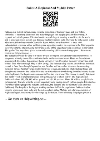 Pakist A Regional And Middle Power
Pakistan is a federal parliamentary republic consisting of four provinces and four federal
territories. It has many ethnicities and many languages that people speak in this country. A
regional and middle power, Pakistan has the seventh largest standing armed force in the world
and is a nuclear power as well as a declared nuclear weapons state. They are the only nation in the
Muslim world and the second Country in South Asia to have that status. It has a semi
industrialized economy with a well integrated agriculture sector; its economy is the 26th largest in
the world in terms of purchasing power and is one of the largest growing economies in the world.
The goal of this paper is to give a better understanding of Pakistans demographic... Show more
content on Helpwriting.net ...
The border known as the Line of Control divides the region. The climate varies from tropical to
temperate, with dry desert like conditions in the southern coastal areas. There are four distinct
seasons with December through May being very dry. From December through February is a cool
winter; from March through May is a hot spring. The summer rainy season, or southwest monsoon
period, is from June through September; and October and November known as the retreating
monsoon period. Rainfall varies greatly from year to year, and patterns of alternating floods and
droughts are common. The Indus River and its tributaries can flood during the rainy season, except
in the highlands. Earthquakes are common in Pakistan year round. The climate is usually hot about
100 120В°F with winter temperatures only getting down to about 60В°F. The Population of
Pakistan is about 196,174,380 with a growth rate of 1.49 percent. About 14 million people live in
its largest city Karachi with the second largest city only having about 5 million people. Pakistan has
four major ethnic groups: the Punjabi, the Sindhi, the Baluchi, and the Pashtuns (also known as
Pakhtuns). The Punjabi is the largest, making up about half of the population. Pakistan is also
home to immigrants from India and their descendants called Muhajir and a large population of
Afghan refugees, they mostly live in camps by the border. There are many languages spoken in
... Get more on HelpWriting.net ...
 