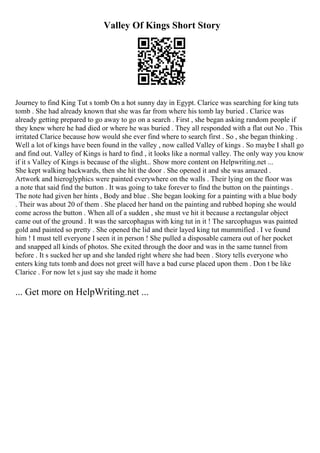 Valley Of Kings Short Story
Journey to find King Tut s tomb On a hot sunny day in Egypt. Clarice was searching for king tuts
tomb . She had already known that she was far from where his tomb lay buried . Clarice was
already getting prepared to go away to go on a search . First , she began asking random people if
they knew where he had died or where he was buried . They all responded with a flat out No . This
irritated Clarice because how would she ever find where to search first . So , she began thinking .
Well a lot of kings have been found in the valley , now called Valley of kings . So maybe I shall go
and find out. Valley of Kings is hard to find , it looks like a normal valley. The only way you know
if it s Valley of Kings is because of the slight... Show more content on Helpwriting.net ...
She kept walking backwards, then she hit the door . She opened it and she was amazed .
Artwork and hieroglyphics were painted everywhere on the walls . Their lying on the floor was
a note that said find the button . It was going to take forever to find the button on the paintings .
The note had given her hints , Body and blue . She began looking for a painting with a blue body
. Their was about 20 of them . She placed her hand on the painting and rubbed hoping she would
come across the button . When all of a sudden , she must ve hit it because a rectangular object
came out of the ground . It was the sarcophagus with king tut in it ! The sarcophagus was painted
gold and painted so pretty . She opened the lid and their layed king tut mummified . I ve found
him ! I must tell everyone I seen it in person ! She pulled a disposable camera out of her pocket
and snapped all kinds of photos. She exited through the door and was in the same tunnel from
before . It s sucked her up and she landed right where she had been . Story tells everyone who
enters king tuts tomb and does not greet will have a bad curse placed upon them . Don t be like
Clarice . For now let s just say she made it home
... Get more on HelpWriting.net ...
 