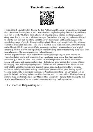 Tim Acklin Award Analysis
I believe that I, Laura Benitez, deserve the Tim Acklin Award because I always intend to exceed
the expectations that are given to me. I was raised and taught that going above and beyond is the
only way to work. Whether it be in schoolwork or doing simple errands, working harder and
doing more than is expected is what sets me apart from others. It is very easy to become idle and
to find the easy way out, but I have aimed to always push myself and become engaged with
stimulating groups of people. Throughout high school, I have held multiple leadership roles and
committed to different activities. I was able to maintain these extra curriculars, athletic training,
and a GPA of 4.18. Even without official leadership positions, I always strive to be a helpful
leadership position at work and especially in athletic training. I remember learning many skills from
upperclassmen... Show more content on Helpwriting.net ...
Wooten. I spent countless hours in the athletic training room picking his brain on how he
viewed medicine, sports, and treatments. I have evaluated more people than I can remember,
and honestly, a lot of the time, I was clueless on what the problem was. I have encountered
people with strains and sprains in places that I did not even know existed. But because of these
challenging cases and intriguing diagnoses, I fell in love with sports medicine. I have become
motivated to learn the mysteries and magic of human anatomy. Personally, I have seen my
evaluation techniques improve and my knowledge of sports medicine grow. Feeling myself
become more helpful to my sports teams and to Wooten is something I am very proud of. I am
grateful for both confusing and successful evaluations, and I become thrilled thinking about my
plans to study sports medicine at New Mexico State University. I believe that I deserve the Tim
Acklin award because of my drive to take advantage of every challenge and every
... Get more on HelpWriting.net ...
 