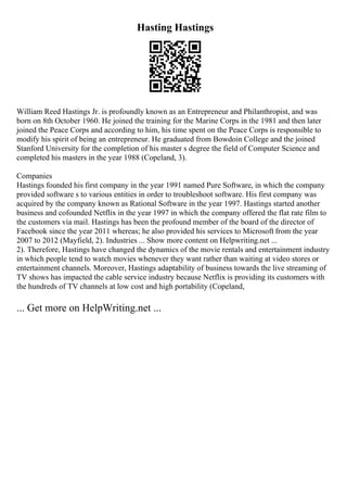 Hasting Hastings
William Reed Hastings Jr. is profoundly known as an Entrepreneur and Philanthropist, and was
born on 8th October 1960. He joined the training for the Marine Corps in the 1981 and then later
joined the Peace Corps and according to him, his time spent on the Peace Corps is responsible to
modify his spirit of being an entrepreneur. He graduated from Bowdoin College and the joined
Stanford University for the completion of his master s degree the field of Computer Science and
completed his masters in the year 1988 (Copeland, 3).
Companies
Hastings founded his first company in the year 1991 named Pure Software, in which the company
provided software s to various entities in order to troubleshoot software. His first company was
acquired by the company known as Rational Software in the year 1997. Hastings started another
business and cofounded Netflix in the year 1997 in which the company offered the flat rate film to
the customers via mail. Hastings has been the profound member of the board of the director of
Facebook since the year 2011 whereas; he also provided his services to Microsoft from the year
2007 to 2012 (Mayfield, 2). Industries ... Show more content on Helpwriting.net ...
2). Therefore, Hastings have changed the dynamics of the movie rentals and entertainment industry
in which people tend to watch movies whenever they want rather than waiting at video stores or
entertainment channels. Moreover, Hastings adaptability of business towards the live streaming of
TV shows has impacted the cable service industry because Netflix is providing its customers with
the hundreds of TV channels at low cost and high portability (Copeland,
... Get more on HelpWriting.net ...
 